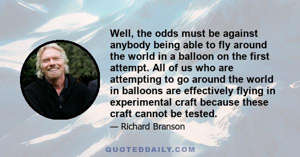 Well, the odds must be against anybody being able to fly around the world in a balloon on the first attempt. All of us who are attempting to go around the world in balloons are effectively flying in experimental craft