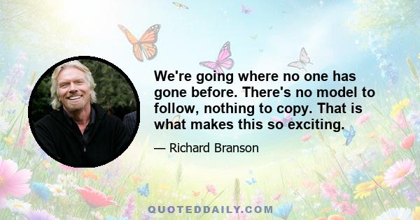 We're going where no one has gone before. There's no model to follow, nothing to copy. That is what makes this so exciting.