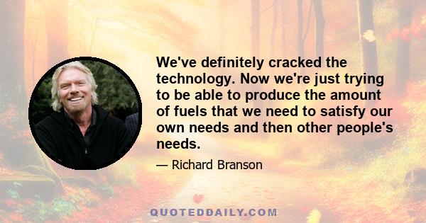 We've definitely cracked the technology. Now we're just trying to be able to produce the amount of fuels that we need to satisfy our own needs and then other people's needs.