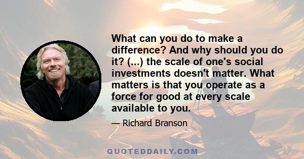 What can you do to make a difference? And why should you do it? (...) the scale of one's social investments doesn't matter. What matters is that you operate as a force for good at every scale available to you.