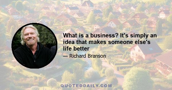 What is a business? It's simply an idea that makes someone else's life better