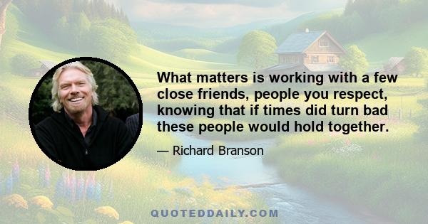 What matters is working with a few close friends, people you respect, knowing that if times did turn bad these people would hold together.