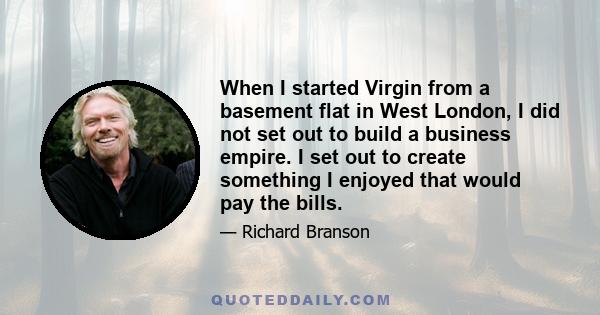 When I started Virgin from a basement flat in West London, I did not set out to build a business empire. I set out to create something I enjoyed that would pay the bills.