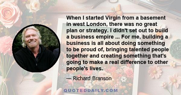 When I started Virgin from a basement in west London, there was no great plan or strategy. I didn't set out to build a business empire ... For me, building a business is all about doing something to be proud of,