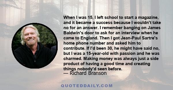 When I was 15, I left school to start a magazine, and it became a success because I wouldn't take no for an answer. I remember banging on James Baldwin's door to ask for an interview when he came to England. Then I got