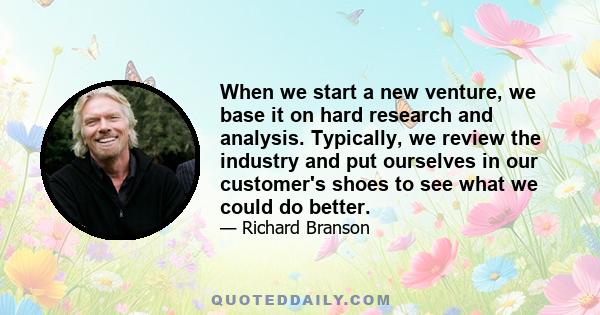 When we start a new venture, we base it on hard research and analysis. Typically, we review the industry and put ourselves in our customer's shoes to see what we could do better.