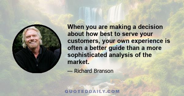 When you are making a decision about how best to serve your customers, your own experience is often a better guide than a more sophisticated analysis of the market.