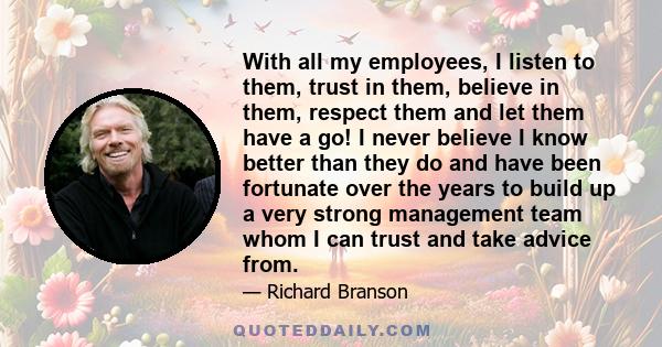 With all my employees, I listen to them, trust in them, believe in them, respect them and let them have a go! I never believe I know better than they do and have been fortunate over the years to build up a very strong