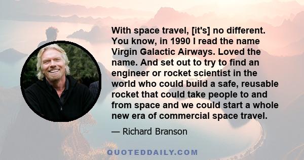 With space travel, [it's] no different. You know, in 1990 I read the name Virgin Galactic Airways. Loved the name. And set out to try to find an engineer or rocket scientist in the world who could build a safe, reusable 