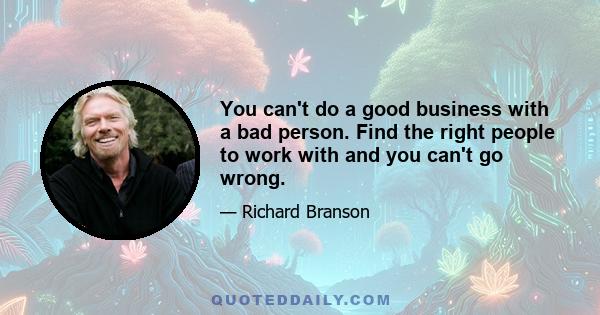 You can't do a good business with a bad person. Find the right people to work with and you can't go wrong.