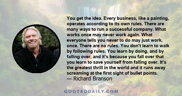 You get the idea. Every business, like a painting, operates according to its own rules. There are many ways to run a successful company. What works once may never work again. What everyone tells you never to do may just 