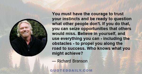 You must have the courage to trust your instincts and be ready to question what other people don't. If you do that, you can seize opportunities that others would miss. Believe in yourself, and use everything you can -