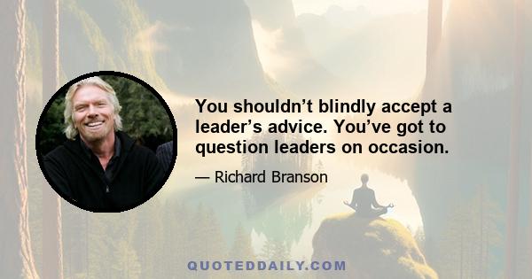 You shouldn’t blindly accept a leader’s advice. You’ve got to question leaders on occasion.