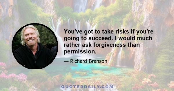 You've got to take risks if you're going to succeed. I would much rather ask forgiveness than permission.