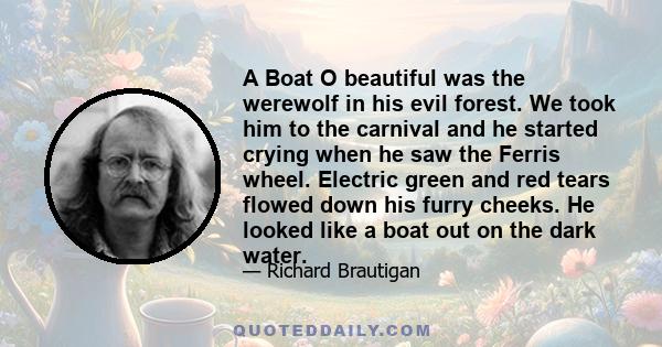 A Boat O beautiful was the werewolf in his evil forest. We took him to the carnival and he started crying when he saw the Ferris wheel. Electric green and red tears flowed down his furry cheeks. He looked like a boat