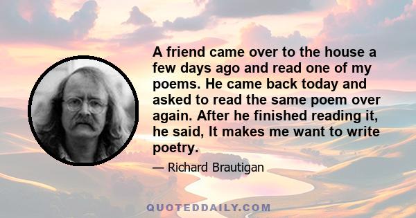 A friend came over to the house a few days ago and read one of my poems. He came back today and asked to read the same poem over again. After he finished reading it, he said, It makes me want to write poetry.