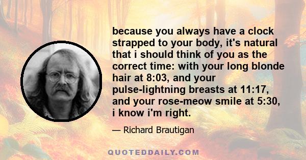 because you always have a clock strapped to your body, it's natural that i should think of you as the correct time: with your long blonde hair at 8:03, and your pulse-lightning breasts at 11:17, and your rose-meow smile 