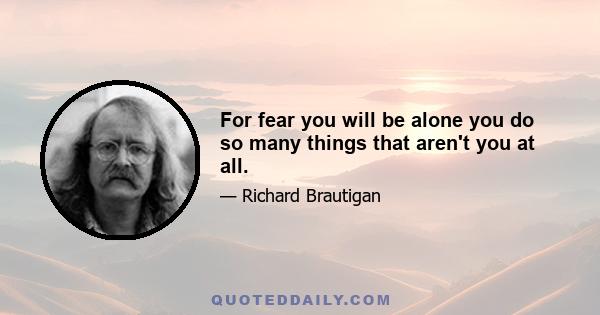 For fear you will be alone you do so many things that aren't you at all.