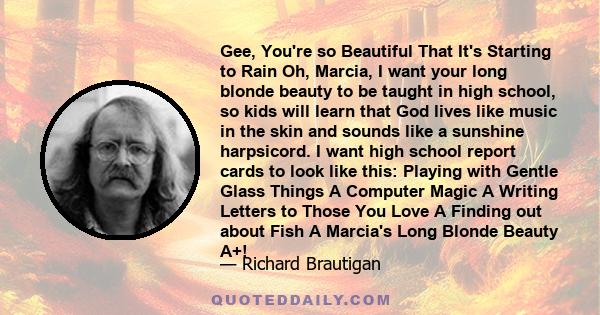 Gee, You're so Beautiful That It's Starting to Rain Oh, Marcia, I want your long blonde beauty to be taught in high school, so kids will learn that God lives like music in the skin and sounds like a sunshine harpsicord. 