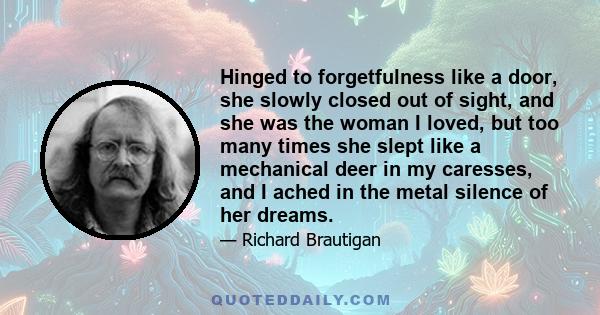 Hinged to forgetfulness like a door, she slowly closed out of sight, and she was the woman I loved, but too many times she slept like a mechanical deer in my caresses, and I ached in the metal silence of her dreams.