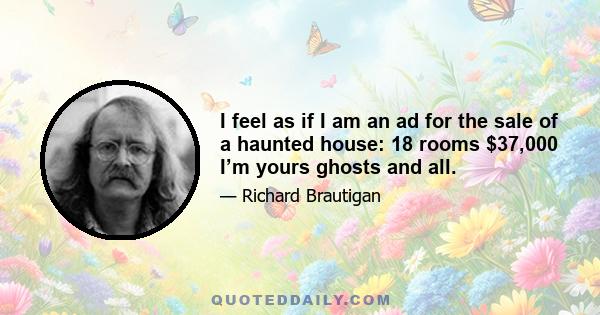 I feel as if I am an ad for the sale of a haunted house: 18 rooms $37,000 I’m yours ghosts and all.