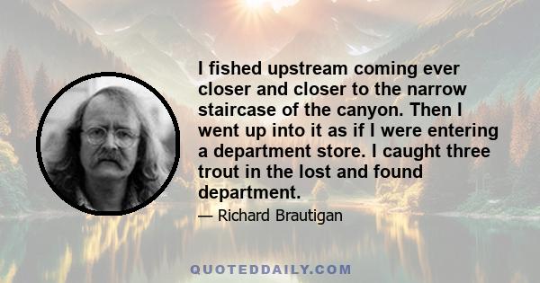 I fished upstream coming ever closer and closer to the narrow staircase of the canyon. Then I went up into it as if I were entering a department store. I caught three trout in the lost and found department.