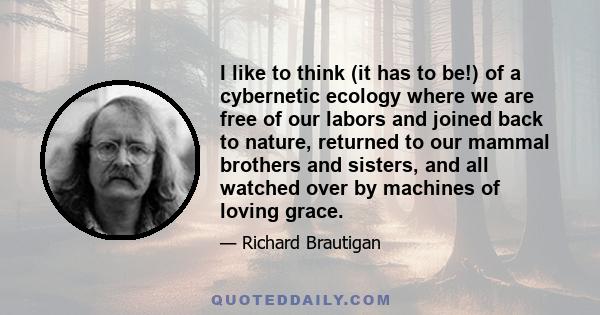 I like to think (it has to be!) of a cybernetic ecology where we are free of our labors and joined back to nature, returned to our mammal brothers and sisters, and all watched over by machines of loving grace.