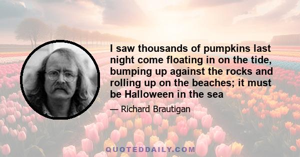 I saw thousands of pumpkins last night come floating in on the tide, bumping up against the rocks and rolling up on the beaches; it must be Halloween in the sea