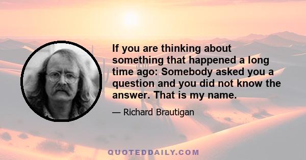 If you are thinking about something that happened a long time ago: Somebody asked you a question and you did not know the answer. That is my name.