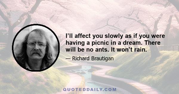 I’ll affect you slowly as if you were having a picnic in a dream. There will be no ants. It won’t rain.