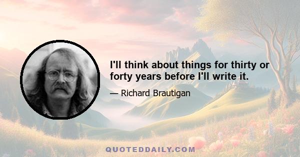 I'll think about things for thirty or forty years before I'll write it.