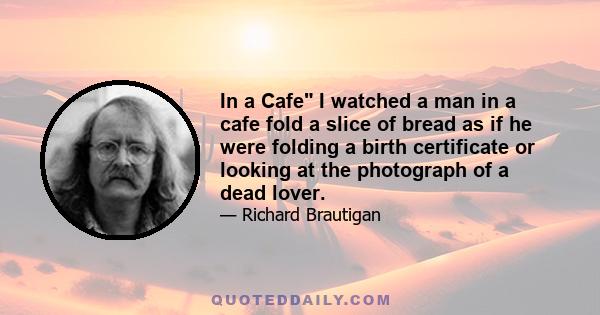 In a Cafe I watched a man in a cafe fold a slice of bread as if he were folding a birth certificate or looking at the photograph of a dead lover.