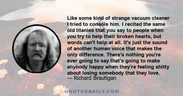 Like some kind of strange vacuum cleaner I tried to console him. I recited the same old litanies that you say to people when you try to help their broken hearts, but words can't help at all. It's just the sound of