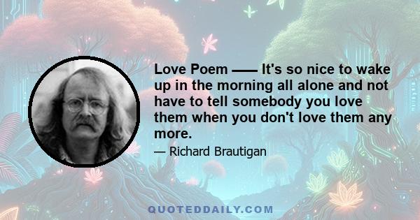 Love Poem ـــــــــ It's so nice to wake up in the morning all alone and not have to tell somebody you love them when you don't love them any more.