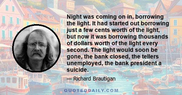 Night was coming on in, borrowing the light. It had started out borrowing just a few cents worth of the light, but now it was borrowing thousands of dollars worth of the light every second. The light would soon be gone, 