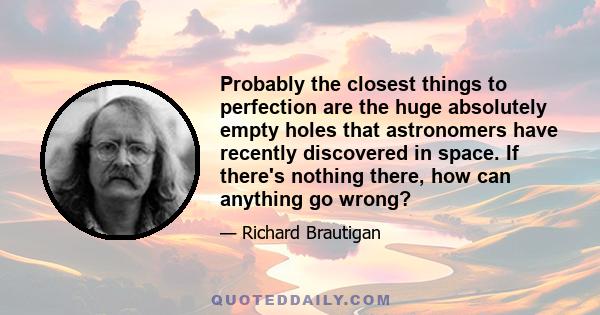 Probably the closest things to perfection are the huge absolutely empty holes that astronomers have recently discovered in space. If there's nothing there, how can anything go wrong?