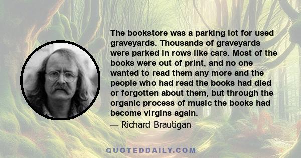 The bookstore was a parking lot for used graveyards. Thousands of graveyards were parked in rows like cars. Most of the books were out of print, and no one wanted to read them any more and the people who had read the