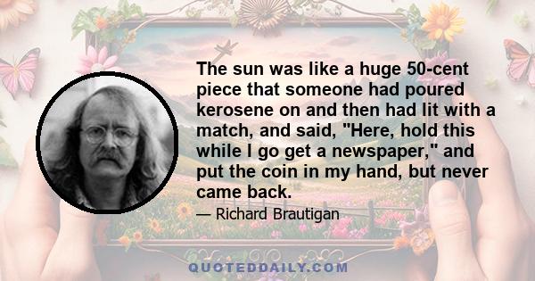 The sun was like a huge 50-cent piece that someone had poured kerosene on and then had lit with a match, and said, Here, hold this while I go get a newspaper, and put the coin in my hand, but never came back.