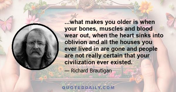 ...what makes you older is when your bones, muscles and blood wear out, when the heart sinks into oblivion and all the houses you ever lived in are gone and people are not really certain that your civilization ever