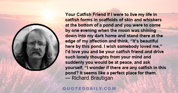 Your Catfish Friend If I were to live my life in catfish forms in scaffolds of skin and whiskers at the bottom of a pond and you were to come by one evening when the moon was shining down into my dark home and stand