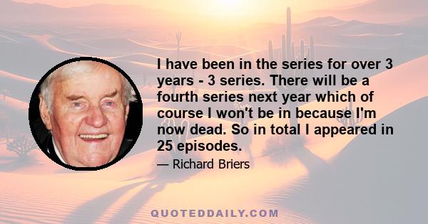 I have been in the series for over 3 years - 3 series. There will be a fourth series next year which of course I won't be in because I'm now dead. So in total I appeared in 25 episodes.