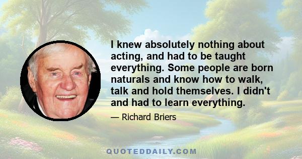 I knew absolutely nothing about acting, and had to be taught everything. Some people are born naturals and know how to walk, talk and hold themselves. I didn't and had to learn everything.