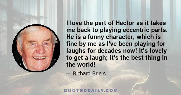 I love the part of Hector as it takes me back to playing eccentric parts. He is a funny character, which is fine by me as I've been playing for laughs for decades now! It's lovely to get a laugh; it's the best thing in