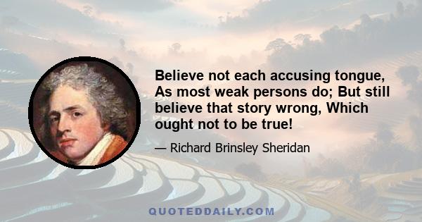 Believe not each accusing tongue, As most weak persons do; But still believe that story wrong, Which ought not to be true!