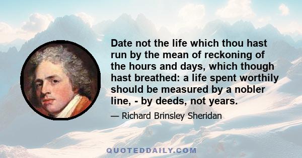 Date not the life which thou hast run by the mean of reckoning of the hours and days, which though hast breathed: a life spent worthily should be measured by a nobler line, - by deeds, not years.