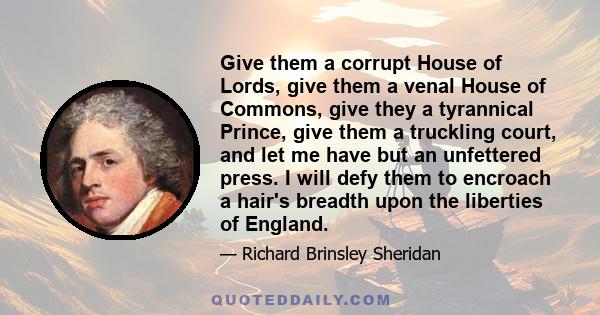 Give them a corrupt House of Lords, give them a venal House of Commons, give they a tyrannical Prince, give them a truckling court, and let me have but an unfettered press. I will defy them to encroach a hair's breadth