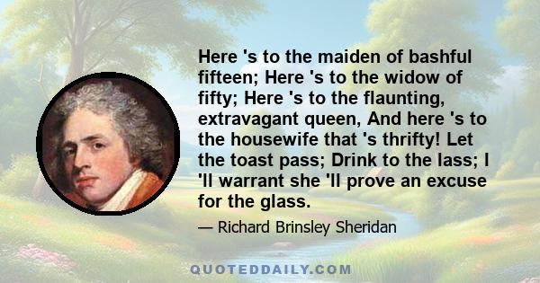 Here 's to the maiden of bashful fifteen; Here 's to the widow of fifty; Here 's to the flaunting, extravagant queen, And here 's to the housewife that 's thrifty! Let the toast pass; Drink to the lass; I 'll warrant