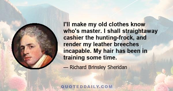 I'll make my old clothes know who's master. I shall straightaway cashier the hunting-frock, and render my leather breeches incapable. My hair has been in training some time.