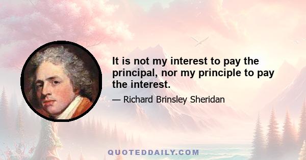 It is not my interest to pay the principal, nor my principle to pay the interest.