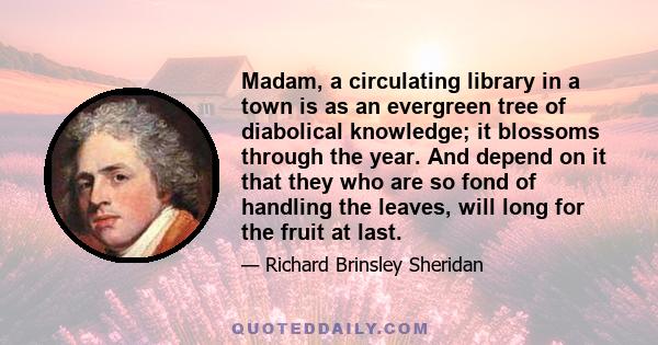 Madam, a circulating library in a town is as an evergreen tree of diabolical knowledge; it blossoms through the year. And depend on it that they who are so fond of handling the leaves, will long for the fruit at last.